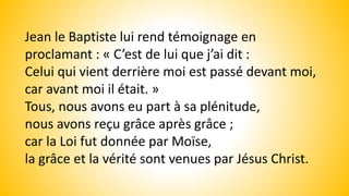 Jean le Baptiste lui rend témoignage en
proclamant : « C’est de lui que j’ai dit :
Celui qui vient derrière moi est passé devant moi,
car avant moi il était. »
Tous, nous avons eu part à sa plénitude,
nous avons reçu grâce après grâce ;
car la Loi fut donnée par Moïse,
la grâce et la vérité sont venues par Jésus Christ.
 
