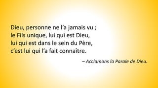 Dieu, personne ne l’a jamais vu ;
le Fils unique, lui qui est Dieu,
lui qui est dans le sein du Père,
c’est lui qui l’a fait connaître.
– Acclamons la Parole de Dieu.
 