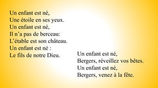Un enfant est né,
Une étoile en ses yeux.
Un enfant est né,
Il n’a pas de berceau:
L’étable est son château.
Un enfant est né :
Le fils de notre Dieu. Un enfant est né,
Bergers, réveillez vos bêtes.
Un enfant est né,
Bergers, venez à la fête.
 