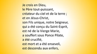 Je crois en Dieu,
le Père tout-puissant,
créateur du ciel et de la terre ;
et en Jésus-Christ,
son Fils unique, notre Seigneur,
qui a été conçu du Saint-Esprit,
est né de la Vierge Marie,
a souffert sous Ponce Pilate,
a été crucifié,
est mort et a été enseveli,
est descendu aux enfers,
 