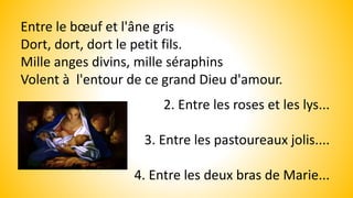 Entre le bœuf et l'âne gris
Dort, dort, dort le petit fils.
Mille anges divins, mille séraphins
Volent à l'entour de ce grand Dieu d'amour.
2. Entre les roses et les lys...
3. Entre les pastoureaux jolis....
4. Entre les deux bras de Marie...
 