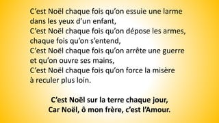 C’est Noël chaque fois qu’on essuie une larme
dans les yeux d’un enfant,
C’est Noël chaque fois qu’on dépose les armes,
chaque fois qu’on s’entend,
C’est Noël chaque fois qu’on arrête une guerre
et qu’on ouvre ses mains,
C’est Noël chaque fois qu’on force la misère
à reculer plus loin.
C’est Noël sur la terre chaque jour,
Car Noël, ô mon frère, c’est l’Amour.
 