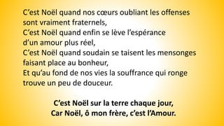 C’est Noël quand nos cœurs oubliant les offenses
sont vraiment fraternels,
C’est Noël quand enfin se lève l’espérance
d’un amour plus réel,
C’est Noël quand soudain se taisent les mensonges
faisant place au bonheur,
Et qu’au fond de nos vies la souffrance qui ronge
trouve un peu de douceur.
C’est Noël sur la terre chaque jour,
Car Noël, ô mon frère, c’est l’Amour.
 