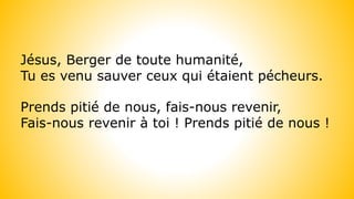 Jésus, Berger de toute humanité,
Tu es venu sauver ceux qui étaient pécheurs.
Prends pitié de nous, fais-nous revenir,
Fais-nous revenir à toi ! Prends pitié de nous !
 