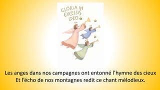 Les anges dans nos campagnes ont entonné l’hymne des cieux
Et l’écho de nos montagnes redit ce chant mélodieux.
 