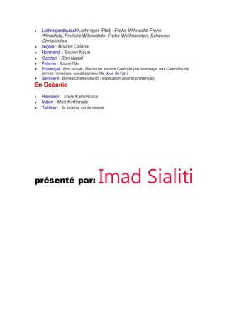  Lothringerdeutsch/Lothringer Platt : Frohe Wihnàcht, Frohe
Winachde, Freliche Wihnochde, Frohe Weihnachten, Scheener
Chreschdaa.
 Niçois : Bouòni Calèna
 Normand : Bouon Noué
 Occitan : Bon Nadal
 Poitevin : Boune Nàu
 Provençal : Bon Nouvé, Nadau ou encore Calèndo (en hommage aux Calendes de
janvier romaines, qui désignaient le Jour de l'an)
 Savoyard : Bones Chalendes (cf l'explication pour le provençal)
En Océanie
 Hawaïen : Mele Kalikimaka
 Māori : Meri Kirihimete
 Tahitien : Ia ora'na no te noere
présenté par: Imad Sialiti
 