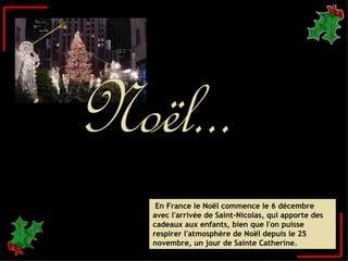 En France le Noël commence le 6 décembre avec l'arrivée de Saint-Nicolas, qui apporte des cadeaux aux enfants, bien que l'on puisse respirer l'atmosphère de Noël depuis le 25 novembre, un jour de Sainte Catherine.   Noël... 