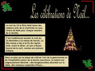 C’est traditionnel assister la nuit du 24 décembre à la messe de minuit. La dite messe a lieu à la fin de l'après-midi, avant le dîner, et non à douze heures de la nuit, comme son prénom indique. La nuit du 24 le Père Noël laisse des cadeaux près de la cheminée ou sous l'arbre de Noël pour chaque membre de la famille. Dans un pays qui se pique de cultiver l'art de la gastronomie et de l'hospitalité autour de la bonne nourriture, la maison est soigneusement décorée : des bougies(voiles) allumées sur la table, des rameaux suspendus d'houx...  Les célébrations de Noël... 