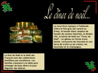 Le dîner de noël... La Nuit de Noël et le Noël des Français sont des célébrations familières par excellence. Les familles s'assoient à la table pour échanger de bons désirs et pour déguster des délices. La nourriture typique a l'habitude d'être le foie gras (de canard ou d'oie), le boudin blanc (espèce de boudin de couleur blanche), le dindon rôti, la bûche de Noël (un "Tronc de Noël" : un gâteau en forme d'une bûche, recouverte de chocolat et une farce de truffe ou de crème), les bouchées et le champagne. 