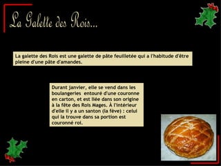 La Galette des Rois... La galette des Rois est une galette de pâte feuilletée qui a l'habitude d'être pleine d'une pâte d'amandes. Durant janvier, elle se vend dans les boulangeries  entouré d'une couronne en carton, et est liée dans son origine à la fête des Rois Mages. À l'intérieur d'elle il y a un santon (la fève) : celui qui la trouve dans sa portion est couronné roi.  
