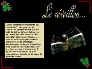 L'autre célébration importante est celle-là du 31 décembre et le 1 janvier. Au contraire de la Nuit de Noël, la Nuit de la Saint-Sylvestre a lieu entre des amis. Autour d'une table bien pourvue de viandas, les français se trouvent pour célébrer entre un toast de champagne, d'embrassades et dansez le réveillon avec lequel ils jettent l'année. Être pris dans les bras et s'embrasser à douze heures de la nuit sous un rameau de gui apporte un sort pour la Nouvelle Année.  Le réveillon... 