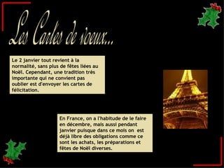 En France, on a l'habitude de le faire en décembre, mais aussi pendant janvier puisque dans ce mois on  est déjà libre des obligations comme ce sont les achats, les préparations et fêtes de Noël diverses.  Le 2 janvier tout revient à la normalité, sans plus de fêtes liées au Noël. Cependant, une tradition très importante qui ne convient pas oublier est d'envoyer les cartes de félicitation.  Les Cartes de voeux... 