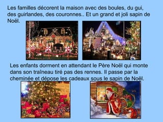 Les familles décorent la maison avec des boules, du gui,
des guirlandes, des couronnes.. Et un grand et joli sapin de
Noël.
Les enfants dorment en attendant le Père Noël qui monte
dans son traîneau tiré pas des rennes. Il passe par la
cheminée et dépose les cadeaux sous le sapin de Noël.