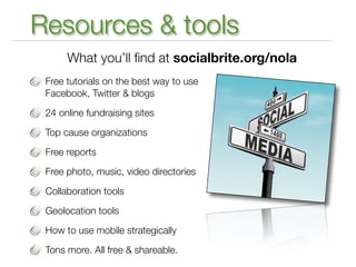 Resources & tools
      What you’ll ﬁnd at socialbrite.org/nola
 Free tutorials on the best way to use
 Facebook, Twitter & blogs

 24 online fundraising sites

 Top cause organizations

 Free reports

 Free photo, music, video directories

 Collaboration tools

 Geolocation tools

 How to use mobile strategically

 Tons more. All free & shareable.
 