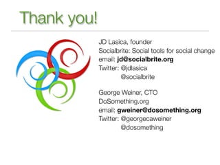 Thank you!
             JD Lasica, founder
             Socialbrite: Social tools for social change
             email: jd@socialbrite.org
             Twitter: @jdlasica
                      @socialbrite

             George Weiner, CTO
             DoSomething.org
             email: gweiner@dosomething.org
             Twitter: @georgecaweiner
                      @dosomething
 