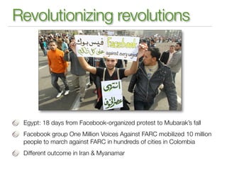 Revolutionizing revolutions




 Egypt: 18 days from Facebook-organized protest to Mubarak’s fall
 Facebook group One Million Voices Against FARC mobilized 10 million
 people to march against FARC in hundreds of cities in Colombia
 Different outcome in Iran & Myanamar
 