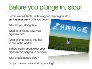 Before you plunge in, stop!
Before we talk tools, technology or campaigns, do a
self-assessment with your team.

Why are you doing this?

What core values drive your
organization?

What change would you like
to see in the world?

Is there clarity about what your
organization is trying to achieve?

Why should people care?

Do you have an idea worth spreading?
 