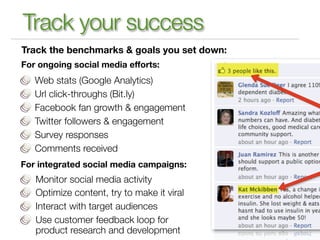 Track your success
Track the benchmarks & goals you set down:
For ongoing social media efforts:
   Web stats (Google Analytics)
   Url click-throughs (Bit.ly)
   Facebook fan growth & engagement
   Twitter followers & engagement
   Survey responses
   Comments received
For integrated social media campaigns:
   Monitor social media activity
   Optimize content, try to make it viral
   Interact with target audiences
   Use customer feedback loop for
   product research and development
 