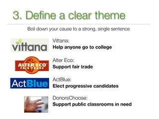 3. Deﬁne a clear theme
  Boil down your cause to a strong, single sentence

              Vittana:
              Help anyone go to college

              Alter Eco:
              Support fair trade

              ActBlue:
              Elect progressive candidates

              DonorsChoose:
              Support public classrooms in need
 