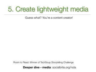 5. Create lightweight media
           Guess what? You’re a content creator!




 Room to Read: Winner of TechSoup Storytelling Challenge

         Deeper dive—media: socialbrite.org/nola
 