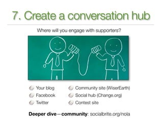 7. Create a conversation hub
      Where will you engage with supporters?




      Your blog        Community site (WiserEarth)
      Facebook         Social hub (Change.org)
      Twitter          Contest site

   Deeper dive—community: socialbrite.org/nola
 