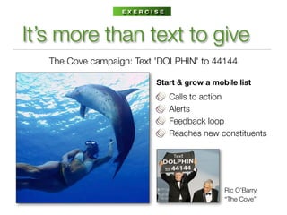EXERCISE



It’s more than text to give
   The Cove campaign: Text 'DOLPHIN' to 44144

                          Start & grow a mobile list
                              Calls to action
                              Alerts
                              Feedback loop
                              Reaches new constituents




                                            Ric O’Barry,
                                            “The Cove”
 