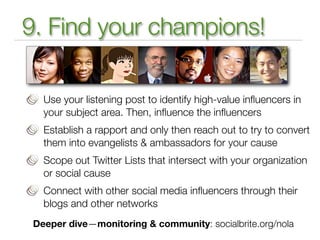 9. Find your champions!

   Use your listening post to identify high-value inﬂuencers in
   your subject area. Then, inﬂuence the inﬂuencers
   Establish a rapport and only then reach out to try to convert
   them into evangelists & ambassadors for your cause
   Scope out Twitter Lists that intersect with your organization
   or social cause
   Connect with other social media inﬂuencers through their
   blogs and other networks
 Deeper dive—monitoring & community: socialbrite.org/nola
 
