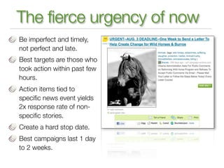 The fierce urgency of now
Be imperfect and timely,
not perfect and late.
Best targets are those who
took action within past few
hours.
Action items tied to
speciﬁc news event yields
2x response rate of non-
speciﬁc stories.
Create a hard stop date.
Best campaigns last 1 day
to 2 weeks.
 