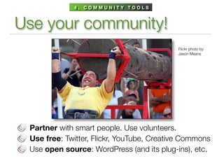 4. COMMUNITY TOOLS



Use your community!
                                           Flickr photo by
                                           Jason Means




 Partner with smart people. Use volunteers.
 Use free: Twitter, Flickr, YouTube, Creative Commons
 Use open source: WordPress (and its plug-ins), etc.
 