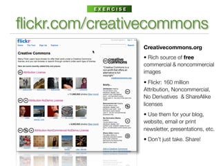 EXERCISE



ﬂickr.com/creativecommons
                     Creativecommons.org
                     • Rich source of free
                     commercial & noncommercial
                     images
                     • Flickr: 160 million
                     Attribution, Noncommercial,
                     No Derivatives & ShareAlike
                     licenses
                     • Use them for your blog,
                     website, email or print
                     newsletter, presentations, etc.
                     • Don’t just take. Share!
 