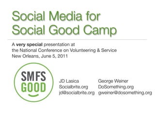 Social Media for
Social Good Camp
A very special presentation at
the National Conference on Volunteering & Service
New Orleans, June 5, 2011




                      JD Lasica          George Weiner
                      Socialbrite.org    DoSomething.org
                      jd@socialbrite.org gweiner@dosomething.org
 