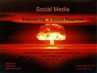 Social Media   Empowering a Global Response International Disaster Conference and Expo New Orleans, LA  Jan, 2012 Connie White, PhD ITSFEM, LLC #IDCExpo Follow me @conniemwhite 