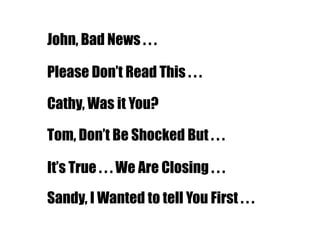 John, Bad News . . .
Please Don‟t Read This . . .
Cathy, Was it You?
Tom, Don‟t Be Shocked But . . .
It‟s True . . . We Are Closing . . .
Sandy, I Wanted to tell You First . . .
 