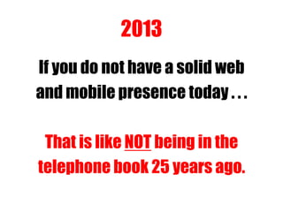 2013
If you do not have a solid web
and mobile presence today . . .
That is like NOT being in the
telephone book 25 years ago.
 