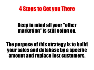 4 Steps to Get you There
Keep in mind all your “other
marketing” is still going on.
The purpose of this strategy is to build
your sales and database by a specific
amount and replace lost customers.
 