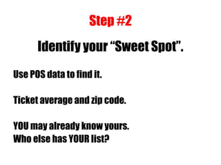 Step #2
Identify your “Sweet Spot”.
Use POS data to find it.
Ticket average and zip code.
YOU may already know yours.
Who else has YOUR list?
 