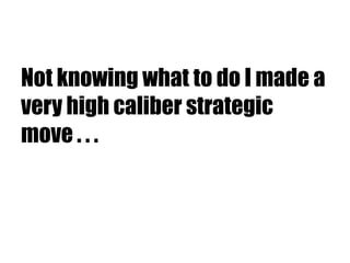 Not knowing what to do I made a
very high caliber strategic
move . . .
 
