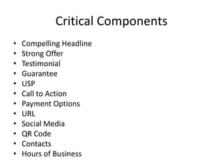 Critical Components
• Compelling Headline
• Strong Offer
• Testimonial
• Guarantee
• USP
• Call to Action
• Payment Options
• URL
• Social Media
• QR Code
• Contacts
• Hours of Business
 