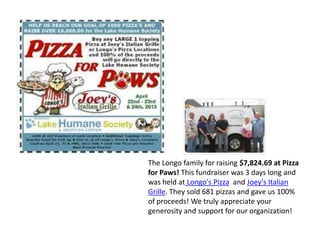 The Longo family for raising $7,824.69 at Pizza
for Paws! This fundraiser was 3 days long and
was held at Longo's Pizza and Joey's Italian
Grille. They sold 681 pizzas and gave us 100%
of proceeds! We truly appreciate your
generosity and support for our organization!
 
