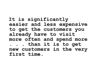 It is significantly
easier and less expensive
to get the customers you
already have to visit
more often and spend more
. . . than it is to get
new customers in the very
first time.
 