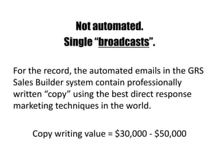 Not automated.
Single “broadcasts”.
For the record, the automated emails in the GRS
Sales Builder system contain professionally
written “copy” using the best direct response
marketing techniques in the world.
Copy writing value = $30,000 - $50,000
 