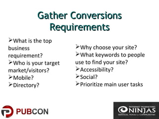 Gather ConversionsGather Conversions
RequirementsRequirements
What is the top
business
requirement?
Who is your target
market/visitors?
Mobile?
Directory?
Why choose your site?
What keywords to people
use to find your site?
Accessibility?
Social?
Prioritize main user tasks
 