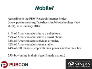 Mobile?Mobile?
According to the PEW Research Internet Project
(www.pewinternet.org/fact-sheets/mobile-technology-fact-
sheet), as of January 2014:
91% of American adults have a cell phone.
55% of American adults have a smart phone.
32% of American adults own an e-reader.
42% of American adults own a tablet.
44% of cell owners sleep with their phones next to their bed
25% buy online in their sleep (I made that up.)
 