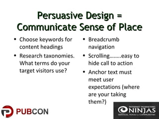 Persuasive Design =Persuasive Design =
Communicate Sense of PlaceCommunicate Sense of Place
• Choose keywords for
content headings
• Research taxonomies.
What terms do your
target visitors use?
• Breadcrumb
navigation
• Scrolling……..easy to
hide call to action
• Anchor text must
meet user
expectations (where
are your taking
them?)
 