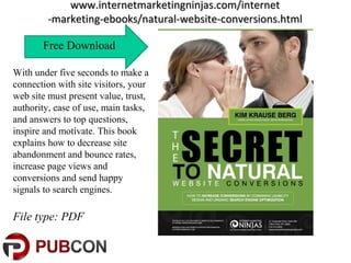 www.internetmarketingninjas.com/internetwww.internetmarketingninjas.com/internet
-marketing-ebooks/natural-website-conversions.html-marketing-ebooks/natural-website-conversions.html
Free Download
With under five seconds to make a
connection with site visitors, your
web site must present value, trust,
authority, ease of use, main tasks,
and answers to top questions,
inspire and motivate. This book
explains how to decrease site
abandonment and bounce rates,
increase page views and
conversions and send happy
signals to search engines.
File type: PDF
 