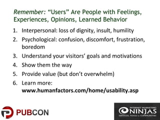 Remember: “Users” Are People with Feelings,
Experiences, Opinions, Learned Behavior
1. Interpersonal: loss of dignity, insult, humility
2. Psychological: confusion, discomfort, frustration,
boredom
3. Understand your visitors’ goals and motivations
4. Show them the way
5. Provide value (but don’t overwhelm)
6. Learn more:
www.humanfactors.com/home/usability.asp
 