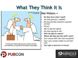 What They Think It IsWhat They Think It Is
Site Visitors =
• Do they have what I need?
• Are they genuine, credible?
• Do they provide excellent customer
service?
• Prices?
• Opt-in/opt-out signup
• Are they spying on me?
• Will I be able to read it?
• Where did they put the stuff I want?
• Can I access their site from my phone?
• Can I use a screen reader to use their
site?
• Can I get in and out in a hurry?
 