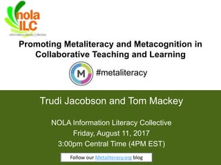 Promoting Metaliteracy and Metacognition in
Collaborative Teaching and Learning
1
Trudi Jacobson and Tom Mackey
#metaliteracy
NOLA Information Literacy Collective
Friday, August 11, 2017
3:00pm Central Time (4PM EST)
Follow our Metaliteracy.org blogFollow our Metaliteracy.org blog
 