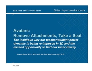 Slides: tinyurl.com/kempnola




 Avatars:
 Remove Attachments, Take a Seat
 The insidious way our teacher/student power
 dynamic is being re-imposed in 3D and the
 missed opportunity to find our inner Dewey

       Jeremy Kemp, M.S.J., M.Ed. with San Jose State University’s SLIS




UNO Virtual
 