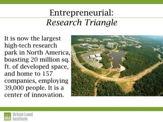 Entrepreneurial:
              Research Triangle
It is now the largest
high-tech research
park in North America,
boasting 20 million sq.
ft. of developed space,
and home to 157
companies, employing
39,000 people. It is a
center of innovation.
 